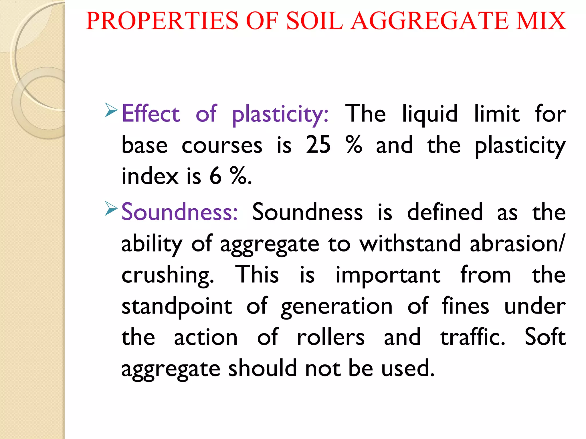 Effect of plasticity: The liquid limit for
base courses is 25 % and the plasticity
index is 6 %.
Soundness: Soundness is defined as the
ability of aggregate to withstand abrasion/
crushing. This is important from the
standpoint of generation of fines under
the action of rollers and traffic. Soft
aggregate should not be used.
PROPERTIES OF SOIL AGGREGATE MIX
 