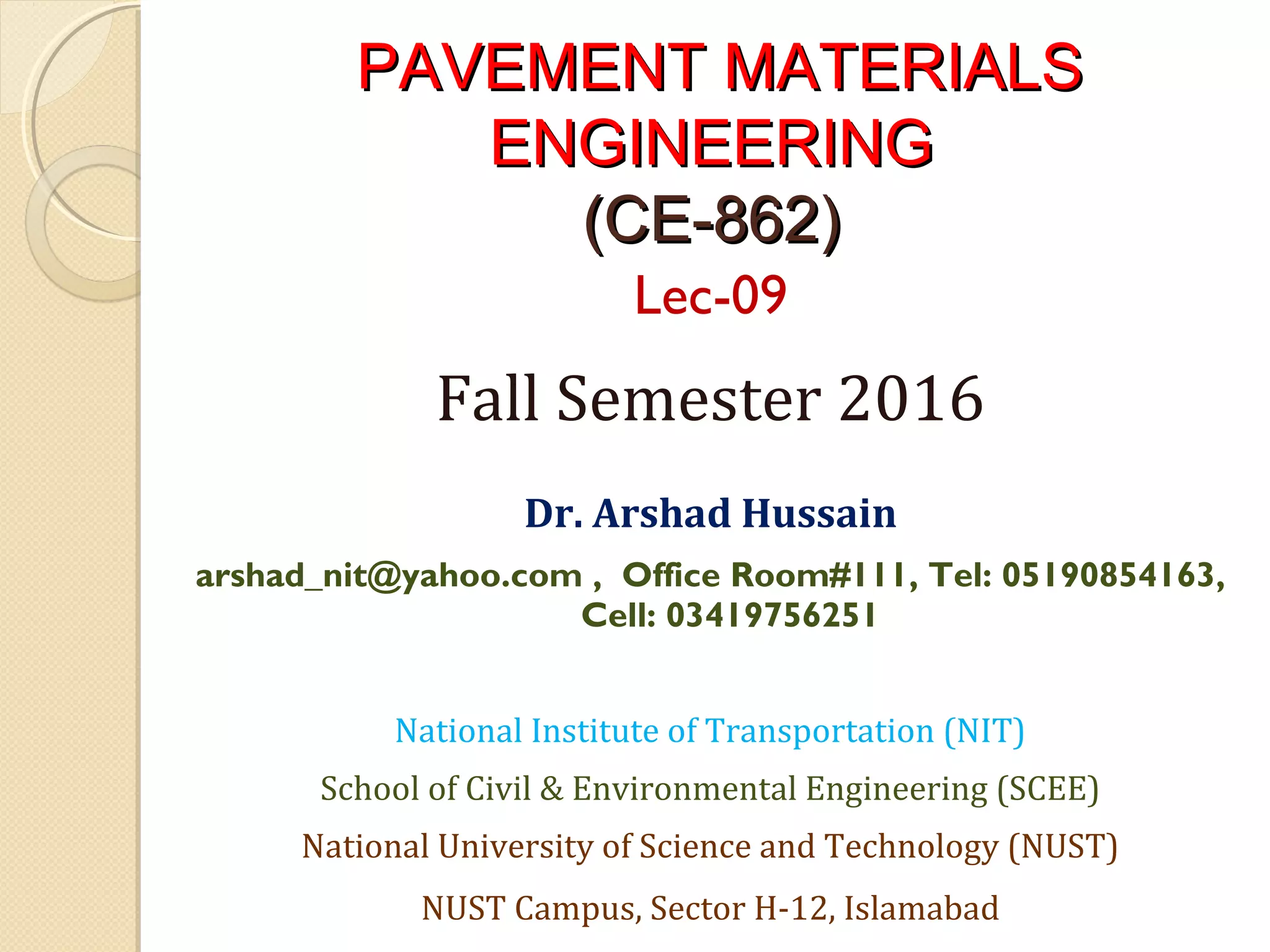 PAVEMENT MATERIALSPAVEMENT MATERIALS
ENGINEERINGENGINEERING
(CE-862)(CE-862)
Lec-09
Fall Semester 2016
 
Dr. Arshad Hussain
arshad_nit@yahoo.com , Office Room#111, Tel: 05190854163,
Cell: 03419756251
National Institute of Transportation (NIT)
School of Civil & Environmental Engineering (SCEE)
National University of Science and Technology (NUST)
NUST Campus, Sector H-12, Islamabad
 