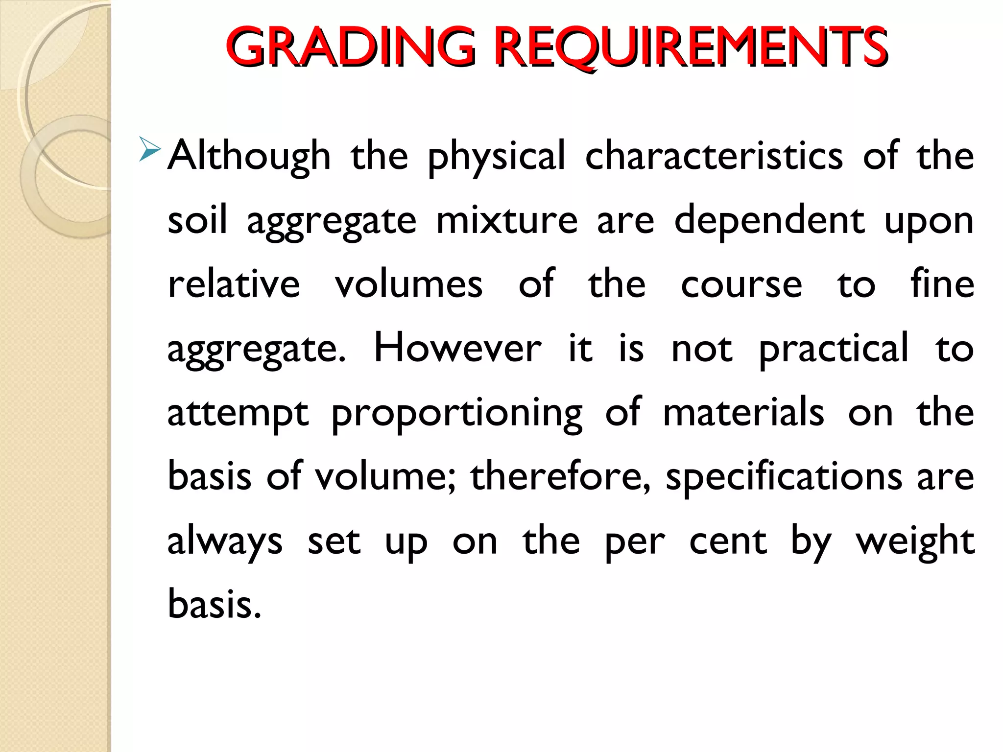 GRADING REQUIREMENTSGRADING REQUIREMENTS
Although the physical characteristics of the
soil aggregate mixture are dependent upon
relative volumes of the course to fine
aggregate. However it is not practical to
attempt proportioning of materials on the
basis of volume; therefore, specifications are
always set up on the per cent by weight
basis.
 