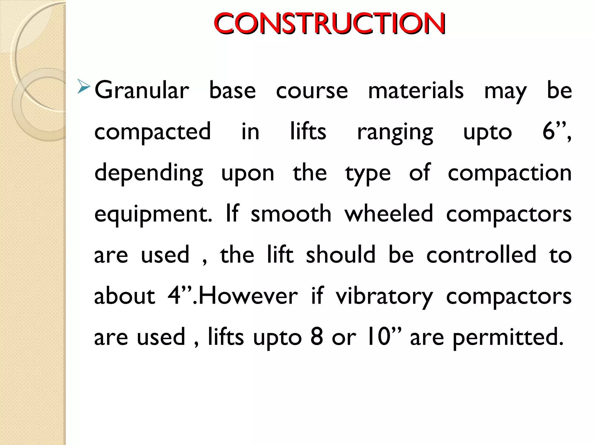 CONSTRUCTIONCONSTRUCTION
Granular base course materials may be
compacted in lifts ranging upto 6”,
depending upon the type of compaction
equipment. If smooth wheeled compactors
are used , the lift should be controlled to
about 4”.However if vibratory compactors
are used , lifts upto 8 or 10” are permitted.
 
