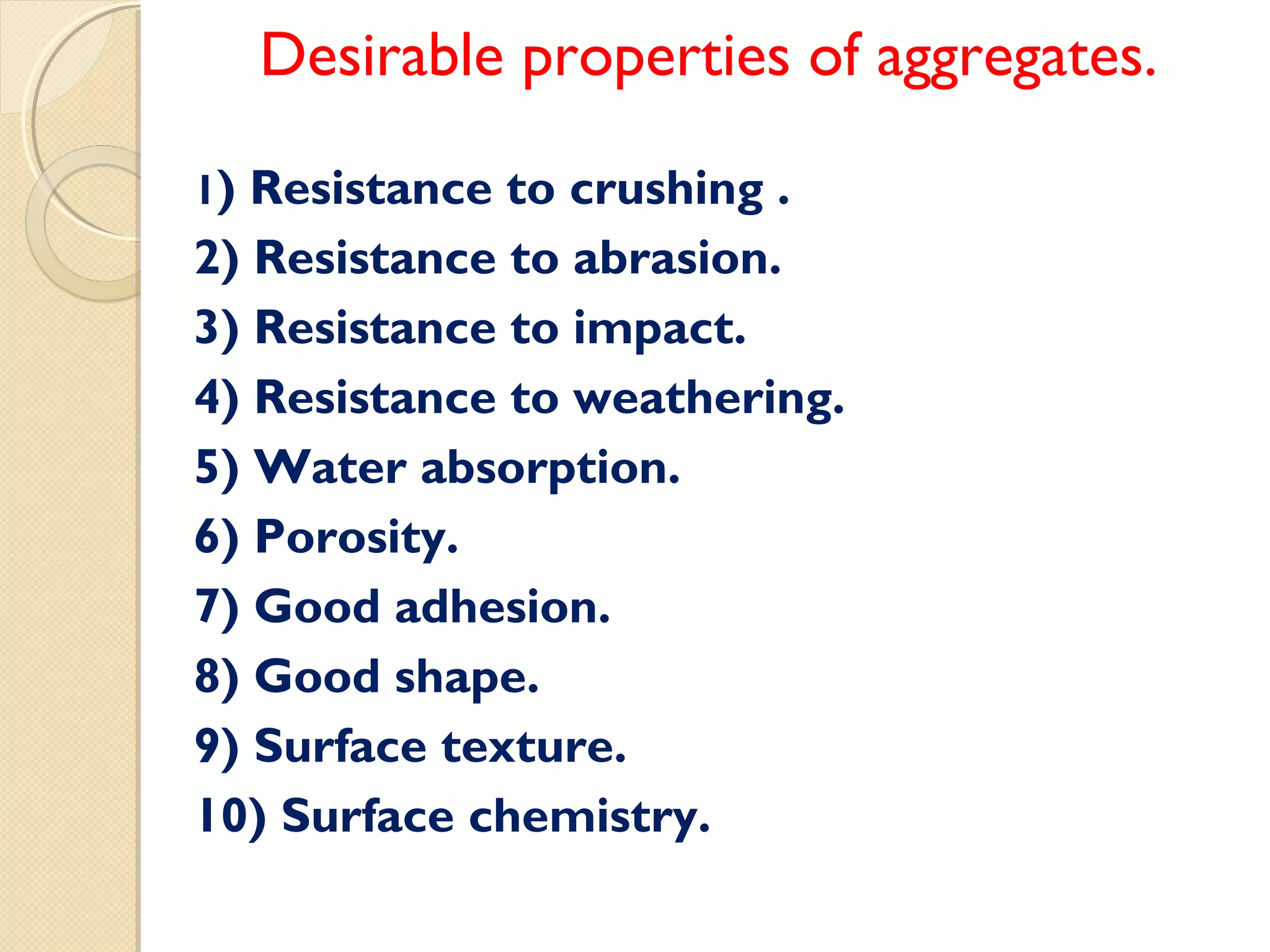 Desirable properties of aggregates.
1) Resistance to crushing .
2) Resistance to abrasion.
3) Resistance to impact.
4) Resistance to weathering.
5) Water absorption.
6) Porosity.
7) Good adhesion.
8) Good shape.
9) Surface texture.
10) Surface chemistry.
 