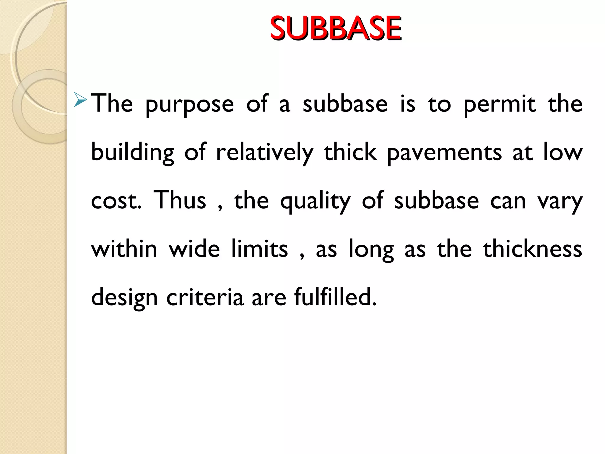 SUBBASESUBBASE
The purpose of a subbase is to permit the
building of relatively thick pavements at low
cost. Thus , the quality of subbase can vary
within wide limits , as long as the thickness
design criteria are fulfilled.
 