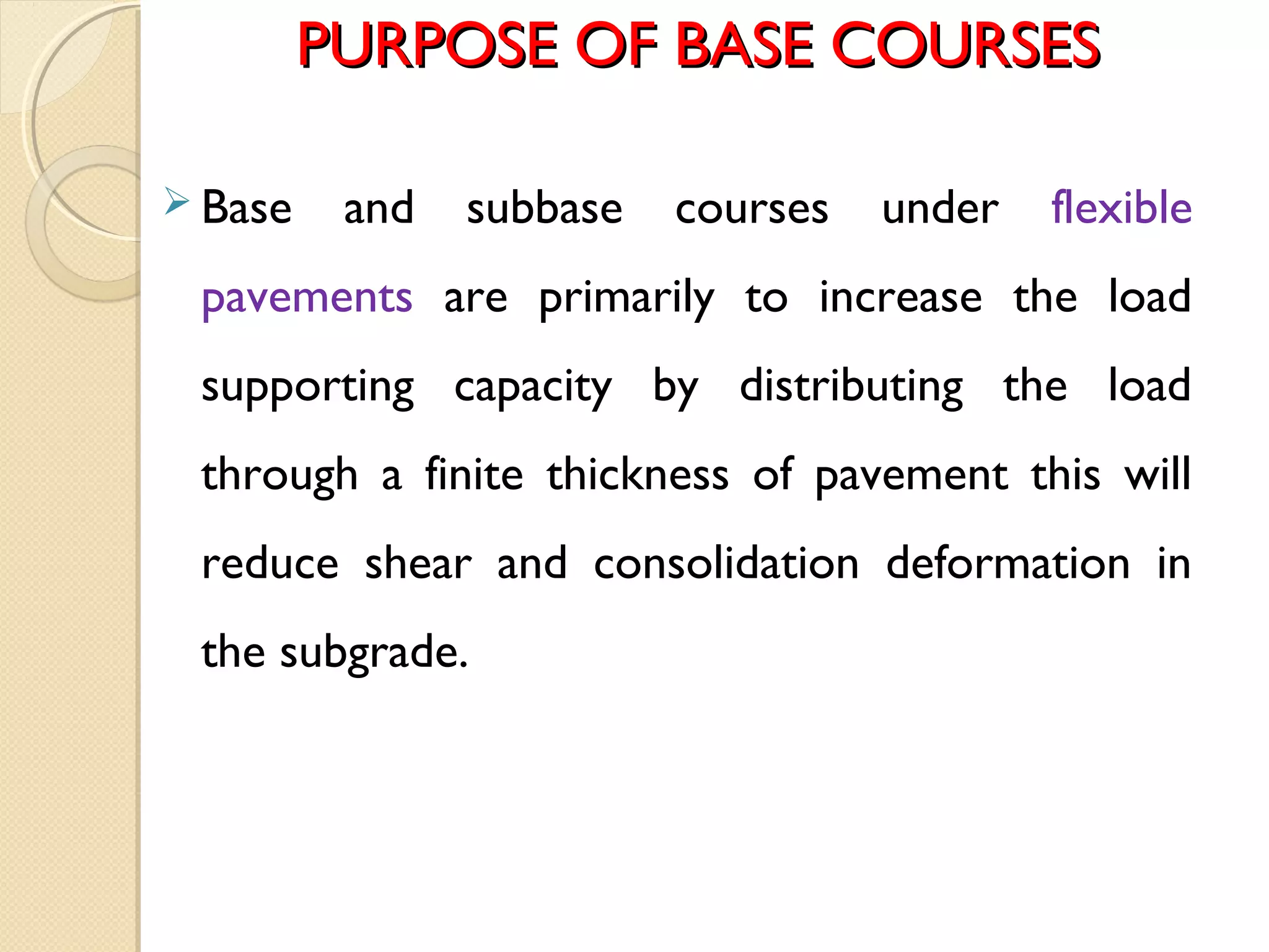 PURPOSE OF BASE COURSESPURPOSE OF BASE COURSES
 Base and subbase courses under flexible
pavements are primarily to increase the load
supporting capacity by distributing the load
through a finite thickness of pavement this will
reduce shear and consolidation deformation in
the subgrade.
 