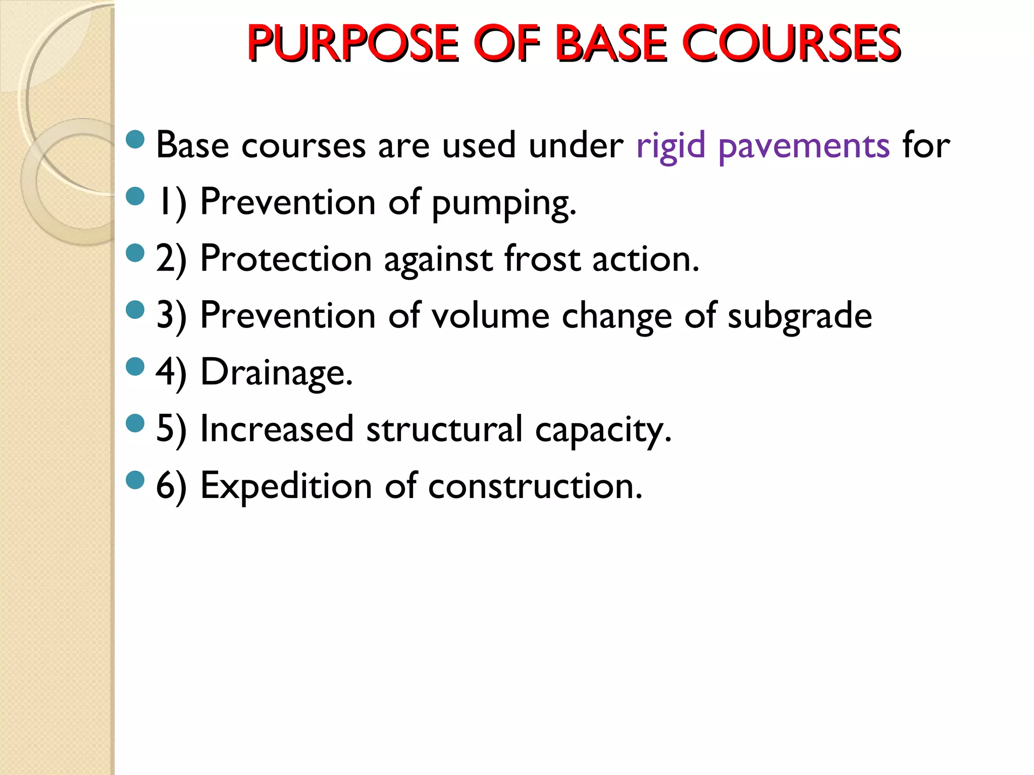 PURPOSE OF BASE COURSESPURPOSE OF BASE COURSES
Base courses are used under rigid pavements for
1) Prevention of pumping.
2) Protection against frost action.
3) Prevention of volume change of subgrade
4) Drainage.
5) Increased structural capacity.
6) Expedition of construction.
 