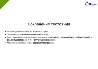 Сохранение состояния
Нельзя хранить ссылки на элементы layout.
Сохраняется в onSaveInstanceState(Bundle)
Восстанавливается если savedState не null в onCreate(), onCreateView(), onViewCreated(), и
onActivityCreated(). (с API 17 onViewStateRestored())
Можно переиспользовать: setRetainInstance(true).
 