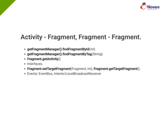 Activity - Fragment, Fragment - Fragment.
getFragmentManager(). ndFragmentById(int)
getFragmentManager(). ndFragmentByTag(String)
Fragment.getActivity()
Interfaces.
Fragment.setTargetFragment(Fragment, int), Fragment.getTargetFragment().
Events: EventBus, Intents/LocalBroadcastReceiver
 