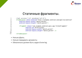 Статичные фрагменты.
1 <?xml version="1.0" encoding="utf-8"?>
2 <FrameLayout xmlns:android="http://schemas.android.com/apk/res/android"
3 android:layout_width="match_parent"
4 android:layout_height="match_parent">
5
6 <fragment class="com.example.android.apis.app.TitlesFragment"
7 android:id="@+id/titles"
8 android:layout_width="match_parent"
9 android:layout_height="match_parent" />
10
11 </FrameLayout>
Нельзя убрать.
Нельзя передавать аргументы.
Обязательно должен быть задан id или tag.
 
