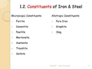 1.2. Constituents of Iron & Steel
Microscopic Constituents
1. Ferrite
2. Cementite
3. Pearlite
4. Martensite
5. Austenite
6. Troostite
7. Sorbite
Allotropic Constituents
1. Pure Iron
2. Graphite
3. Slag
3/4/2017 3
Heat Treatment
 