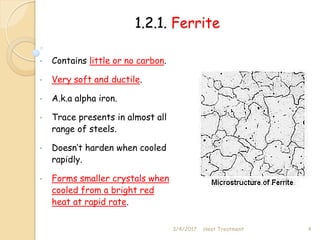 1.2.1. Ferrite
• Contains little or no carbon.
• Very soft and ductile.
• A.k.a alpha iron.
• Trace presents in almost all
range of steels.
• Doesn’t harden when cooled
rapidly.
• Forms smaller crystals when
cooled from a bright red
heat at rapid rate.
3/4/2017 4
Heat Treatment
 