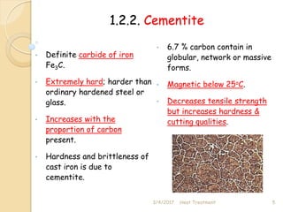 1.2.2. Cementite
• Definite carbide of iron
Fe3C.
• Extremely hard; harder than
ordinary hardened steel or
glass.
• Increases with the
proportion of carbon
present.
• Hardness and brittleness of
cast iron is due to
cementite.
3/4/2017 5
Heat Treatment
• 6.7 % carbon contain in
globular, network or massive
forms.
• Magnetic below 25oC.
• Decreases tensile strength
but increases hardness &
cutting qualities.
 