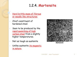 1.2.4. Martensite
• Hard brittle mass of fibrous
or needle like structures.
• Chief constituent of
hardened steel.
• Seen to be produced by the
rapid quenching of high
carbon steel from a slightly
higher temperatures.
• Not as tough as austenite
• Unlike austenite its magnetic
in nature.
3/4/2017 7
Heat Treatment
 