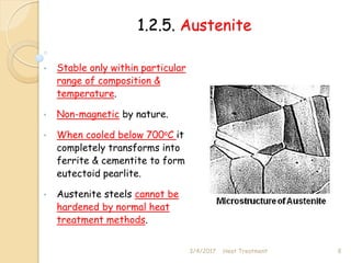 1.2.5. Austenite
• Stable only within particular
range of composition &
temperature.
• Non-magnetic by nature.
• When cooled below 700oC it
completely transforms into
ferrite & cementite to form
eutectoid pearlite.
• Austenite steels cannot be
hardened by normal heat
treatment methods.
3/4/2017 8
Heat Treatment
 