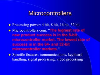 Microcontrollers
 Processing power: 4 bit, 8 bit, 16 bit, 32 bit
 Microcontrollers.com: “The highest rate of
new product success is in the 8-bit
microcontroller market. The lowest rate of
success is in the 64- and 32-bit
microcontroller markets.”
 Specific features: communications, keyboard
handling, signal processing, video processing
 