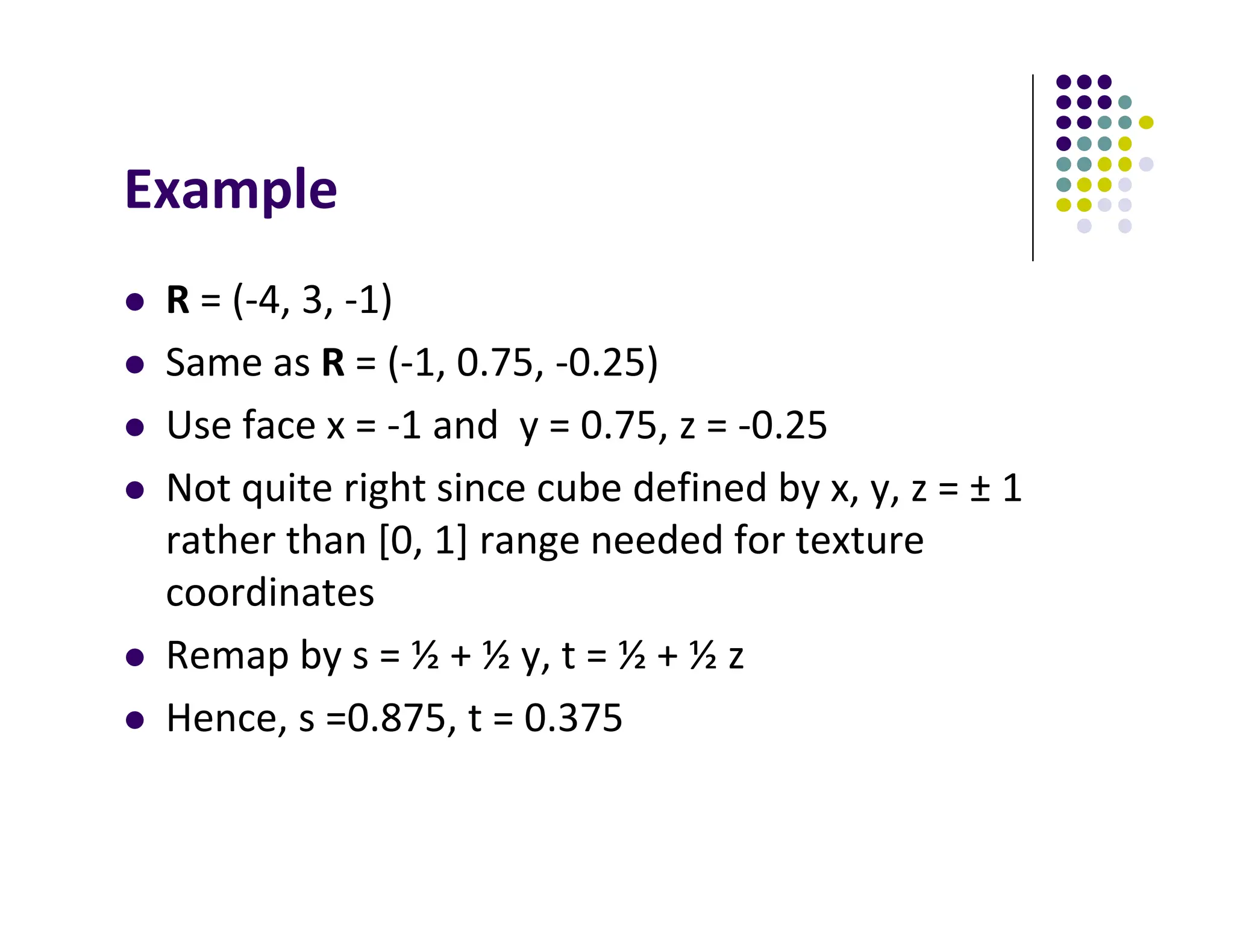 Example
 R = (‐4, 3, ‐1)
 Same as R = (‐1, 0.75, ‐0.25)
 Use face x = ‐1 and y = 0.75, z = ‐0.25
 Not quite right since cube defined by x, y, z = ± 1
rather than [0, 1] range needed for texture
coordinates
 Remap by s = ½ + ½ y, t = ½ + ½ z
 Hence, s =0.875, t = 0.375
 
