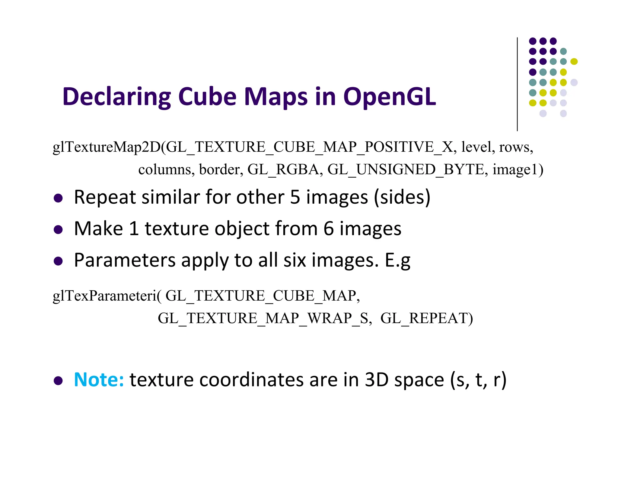 Declaring Cube Maps in OpenGL
glTextureMap2D(GL_TEXTURE_CUBE_MAP_POSITIVE_X, level, rows,
columns, border, GL_RGBA, GL_UNSIGNED_BYTE, image1)
 Repeat similar for other 5 images (sides)
 Make 1 texture object from 6 images
 Parameters apply to all six images. E.g
glTexParameteri( GL_TEXTURE_CUBE_MAP,
GL_TEXTURE_MAP_WRAP_S, GL_REPEAT)
 Note: texture coordinates are in 3D space (s, t, r)
 