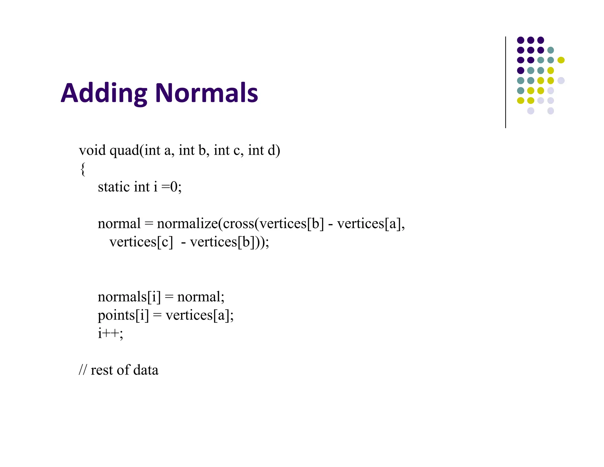 Adding Normals
void quad(int a, int b, int c, int d)
{
static int i =0;
normal = normalize(cross(vertices[b] - vertices[a],
vertices[c] - vertices[b]));
normals[i] = normal;
points[i] = vertices[a];
i++;
// rest of data
 