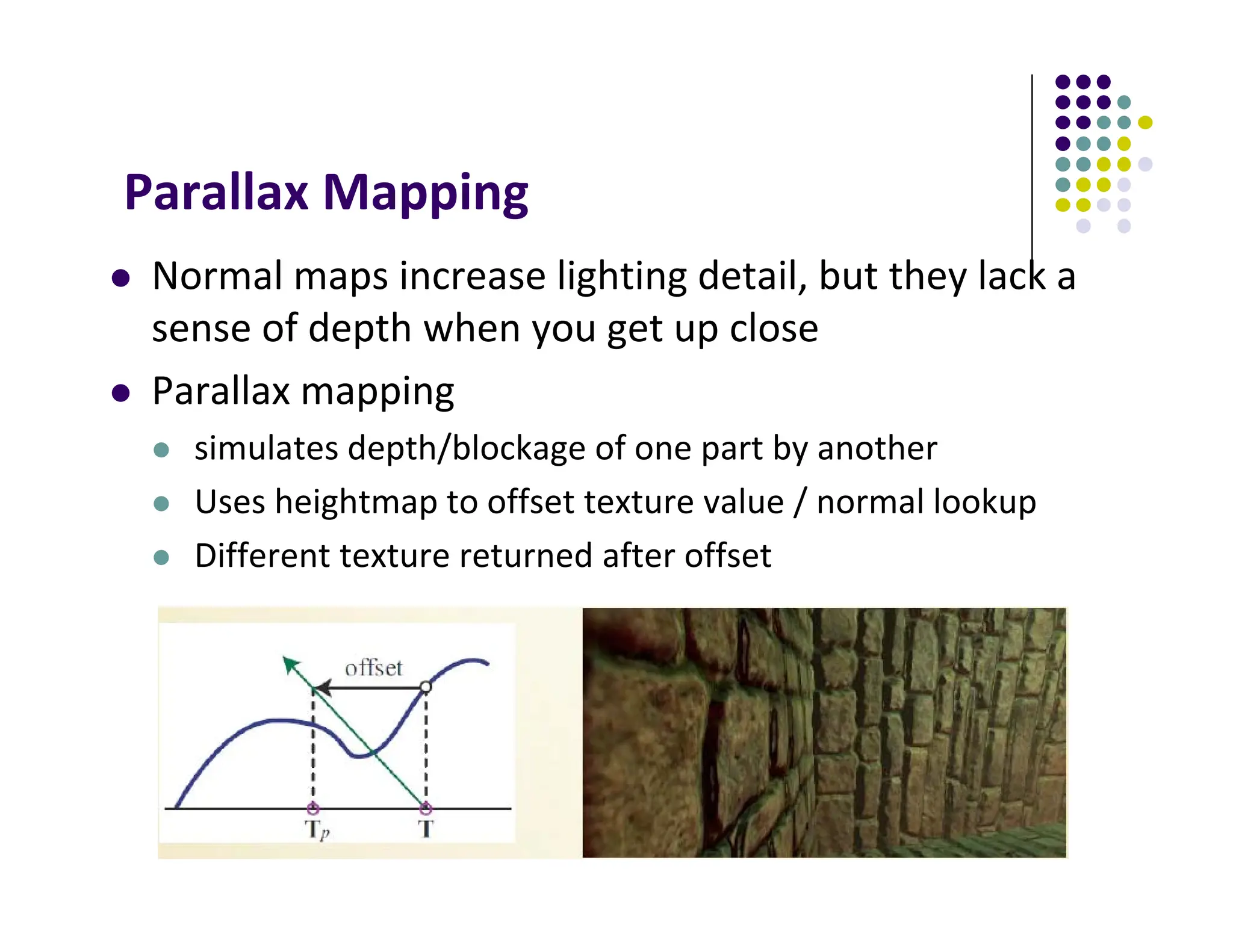 Parallax Mapping
 Normal maps increase lighting detail, but they lack a
sense of depth when you get up close
 Parallax mapping
 simulates depth/blockage of one part by another
 Uses heightmap to offset texture value / normal lookup
 Different texture returned after offset
 