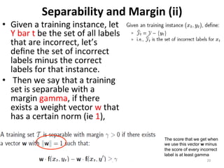 Separability 
and 
Margin 
(ii) 
Linear 
Classifiers: 
Repe22on 
& 
Extension 
20 
• Given 
a 
training 
instance, 
let 
Y 
bar 
t 
be 
the 
set 
of 
all 
labels 
that 
are 
incorrect, 
let’s 
define 
the 
set 
of 
incorrect 
labels 
minus 
the 
correct 
labels 
for 
that 
instance. 
• 
Then 
we 
say 
that 
a 
training 
set 
is 
separable 
with 
a 
margin 
gamma, 
if 
there 
exists 
a 
weight 
vector 
w 
that 
has 
a 
certain 
norm 
(ie 
1), 
The score that we get when 
we use this vector w minus 
the score of every incorrect 
label is at least gamma 
 