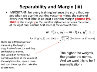 Separability 
and 
Margin 
(iii) 
• IMPORTANT: 
for 
every 
training 
instance 
the 
score 
that 
we 
get 
when 
we 
use 
the 
training 
vector 
w 
minus 
the 
score 
of 
every 
incorrect 
label 
is 
at 
least 
a 
certain 
margin 
gamma 
(ɣ). 
That 
is, 
the 
margin 
ɣ 
is 
the 
smallest 
difference 
between 
the 
score 
of 
the 
right 
class 
and 
the 
best 
score 
of 
the 
incorrect 
class. 
The higher the weights, 
the greater the norms. 
And we want this to be 1 
(normalization). 
There 
are 
different 
ways 
of 
measuring 
the 
length/ 
magnitude 
of 
a 
vector 
and 
they 
are 
known 
as 
norms. 
The 
Eucledian 
norm 
(or 
L2 
norm) 
says: 
take 
all 
the 
values 
of 
the 
weight 
vector, 
square 
them 
and 
sum 
them 
up, 
then 
take 
the 
square 
root 
. 
 