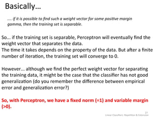 Basically… 
27 
.... 
if 
it 
is 
possible 
to 
find 
such 
a 
weight 
vector 
for 
some 
posiAve 
margin 
gamma, 
then 
the 
training 
set 
is 
Linear 
Classifiers: 
Repe22on 
& 
Extension 
separable. 
So... 
if 
the 
training 
set 
is 
separable, 
Perceptron 
will 
eventually 
find 
the 
weight 
vector 
that 
separates 
the 
data. 
The 
2me 
it 
takes 
depends 
on 
the 
property 
of 
the 
data. 
But 
aeer 
a 
finite 
number 
of 
itera2on, 
the 
training 
set 
will 
converge 
to 
0. 
However... 
although 
we 
find 
the 
perfect 
weight 
vector 
for 
separa2ng 
the 
training 
data, 
it 
might 
be 
the 
case 
that 
the 
classifier 
has 
not 
good 
generaliza2on 
(do 
you 
remember 
the 
difference 
between 
empirical 
error 
and 
generaliza2on 
error?) 
So, 
with 
Perceptron, 
we 
have 
a 
fixed 
norm 
(=1) 
and 
variable 
margin 
(>0). 
 