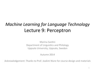 Machine 
Learning 
for 
Language 
Technology 
Lecture 
9: 
Perceptron 
Marina 
San2ni 
Department 
of 
Linguis2cs 
and 
Philology 
Uppsala 
University, 
Uppsala, 
Sweden 
Autumn 
2014 
Acknowledgement: 
Thanks 
to 
Prof. 
Joakim 
Nivre 
for 
course 
design 
and 
materials 
1 
 