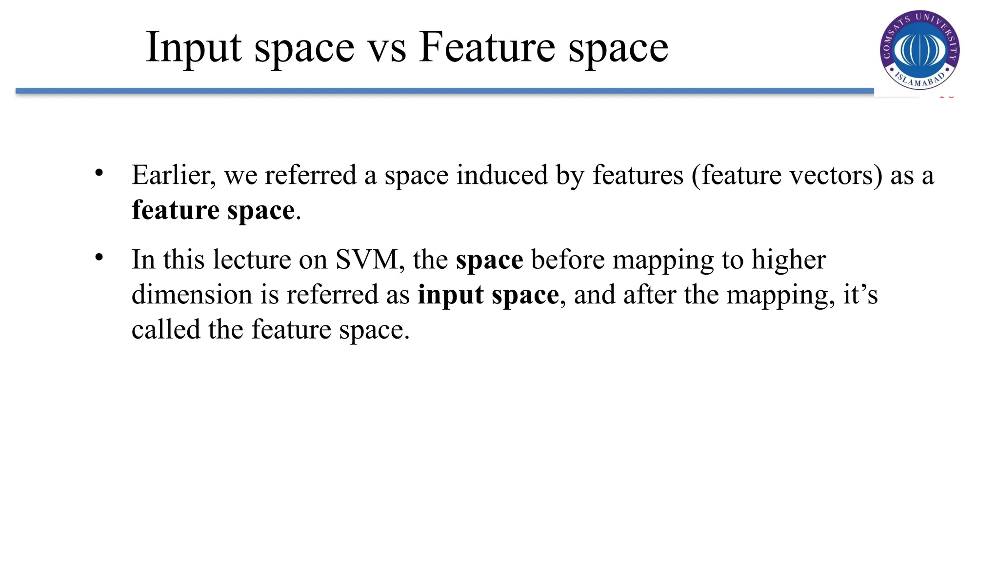 18
Input space vs Feature space
• Earlier, we referred a space induced by features (feature vectors) as a
feature space.
• In this lecture on SVM, the space before mapping to higher
dimension is referred as input space, and after the mapping, it’s
called the feature space.
 