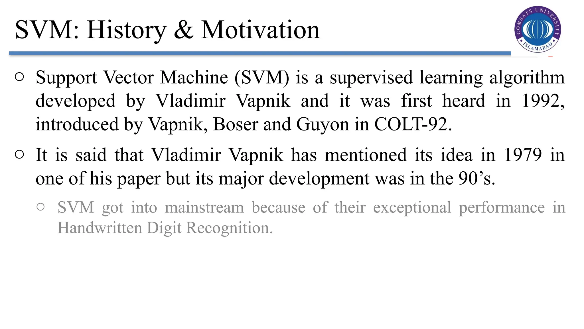 2
SVM: History & Motivation
o Support Vector Machine (SVM) is a supervised learning algorithm
developed by Vladimir Vapnik and it was first heard in 1992,
introduced by Vapnik, Boser and Guyon in COLT-92.
o It is said that Vladimir Vapnik has mentioned its idea in 1979 in
one of his paper but its major development was in the 90’s.
o SVM got into mainstream because of their exceptional performance in
Handwritten Digit Recognition.
 