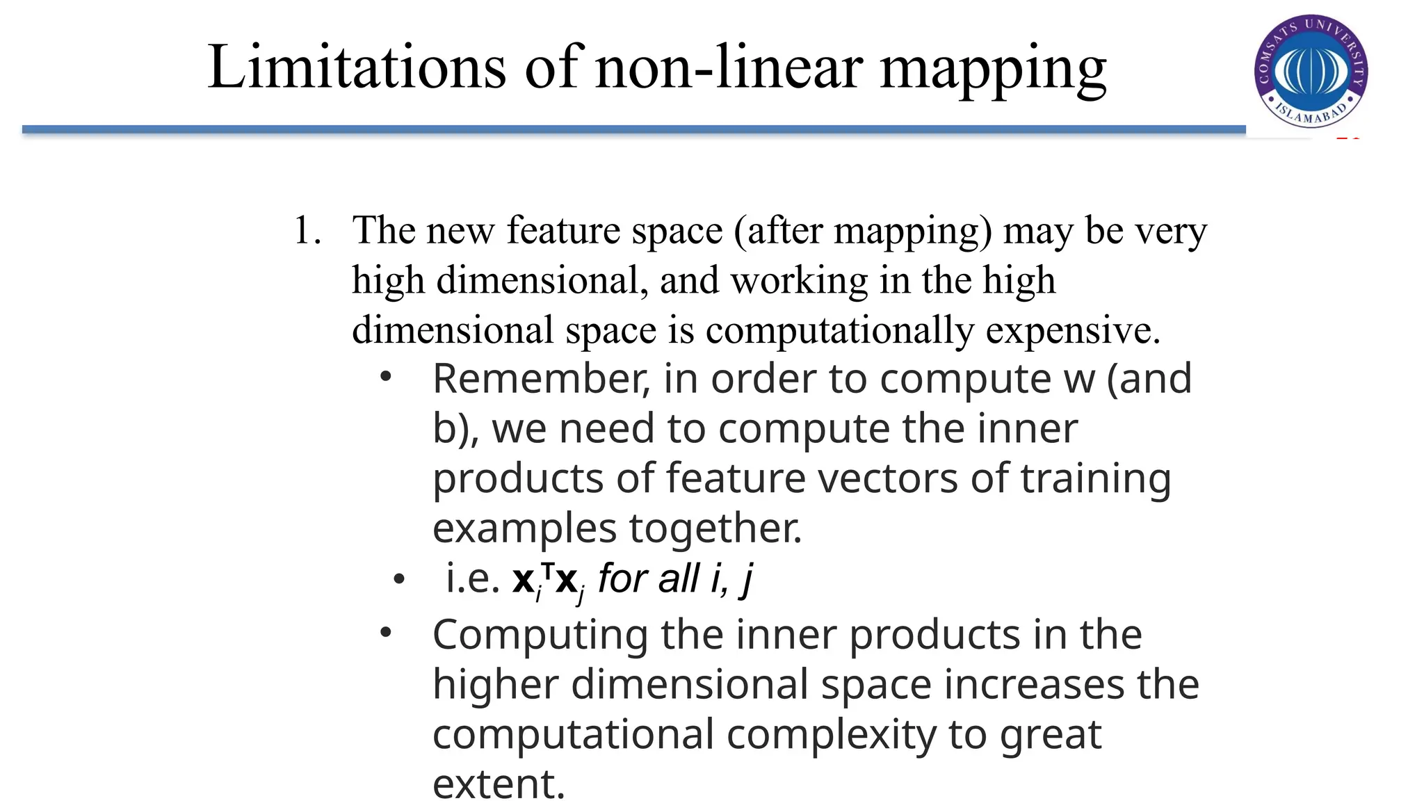 21
Limitations of non-linear mapping
1. The new feature space (after mapping) may be very
high dimensional, and working in the high
dimensional space is computationally expensive.
• Remember, in order to compute w (and
b), we need to compute the inner
products of feature vectors of training
examples together.
• i.e. xi
T
xj for all i, j
• Computing the inner products in the
higher dimensional space increases the
computational complexity to great
extent.
 
