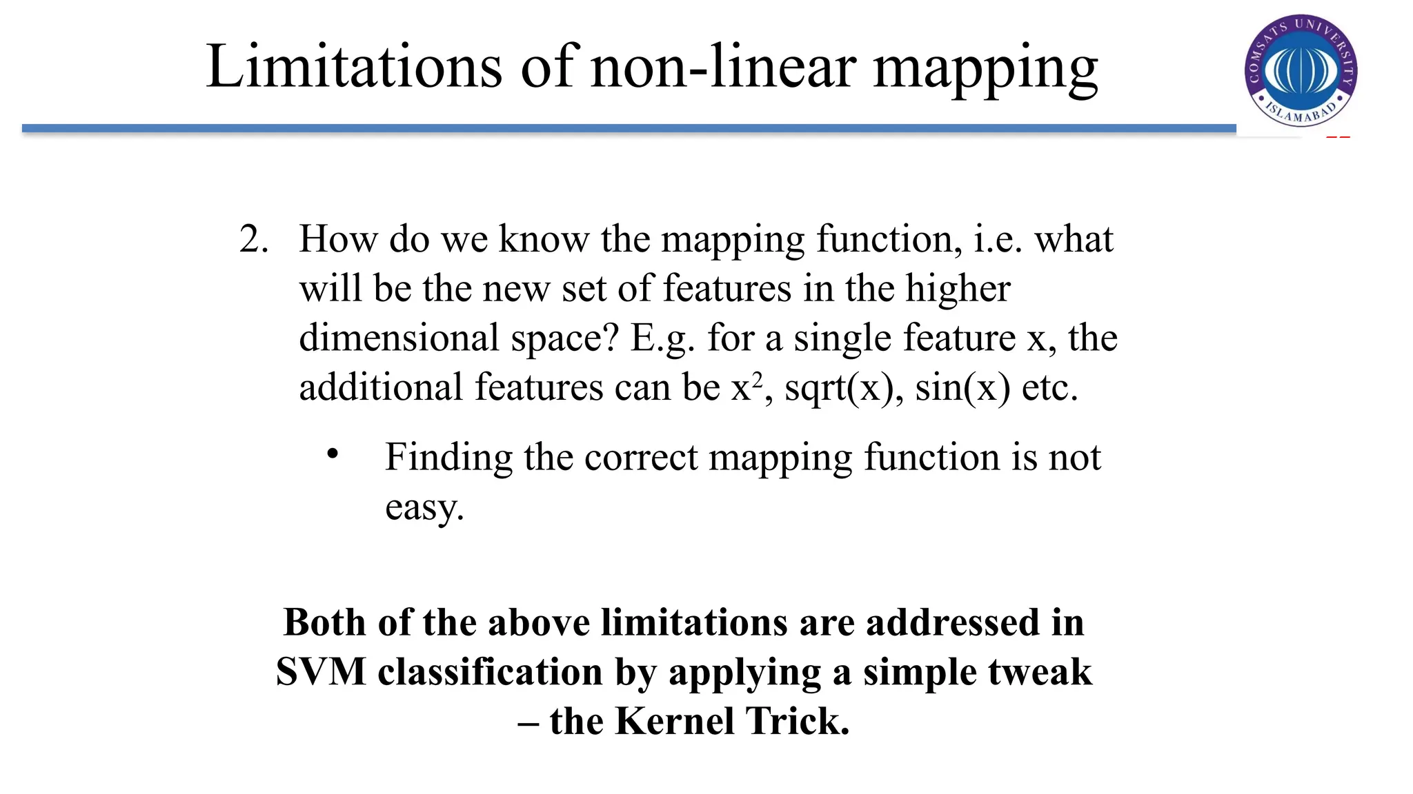 22
Limitations of non-linear mapping
2. How do we know the mapping function, i.e. what
will be the new set of features in the higher
dimensional space? E.g. for a single feature x, the
additional features can be x2
, sqrt(x), sin(x) etc.
• Finding the correct mapping function is not
easy.
Both of the above limitations are addressed in
SVM classification by applying a simple tweak
– the Kernel Trick.
 