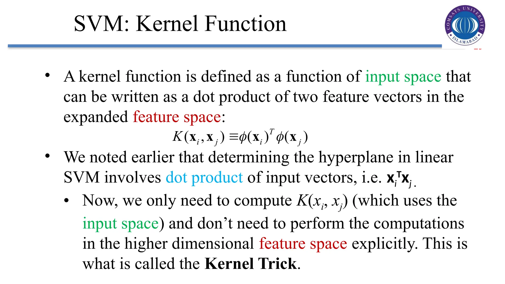 25
SVM: Kernel Function
• A kernel function is defined as a function of input space that
can be written as a dot product of two feature vectors in the
expanded feature space:
• We noted earlier that determining the hyperplane in linear
SVM involves dot product of input vectors, i.e. xi
T
xj .
• Now, we only need to compute K(xi, xj) (which uses the
input space) and don’t need to perform the computations
in the higher dimensional feature space explicitly. This is
what is called the Kernel Trick.
( , ) ( ) ( )
T
i j i j
K  

x x x x
 