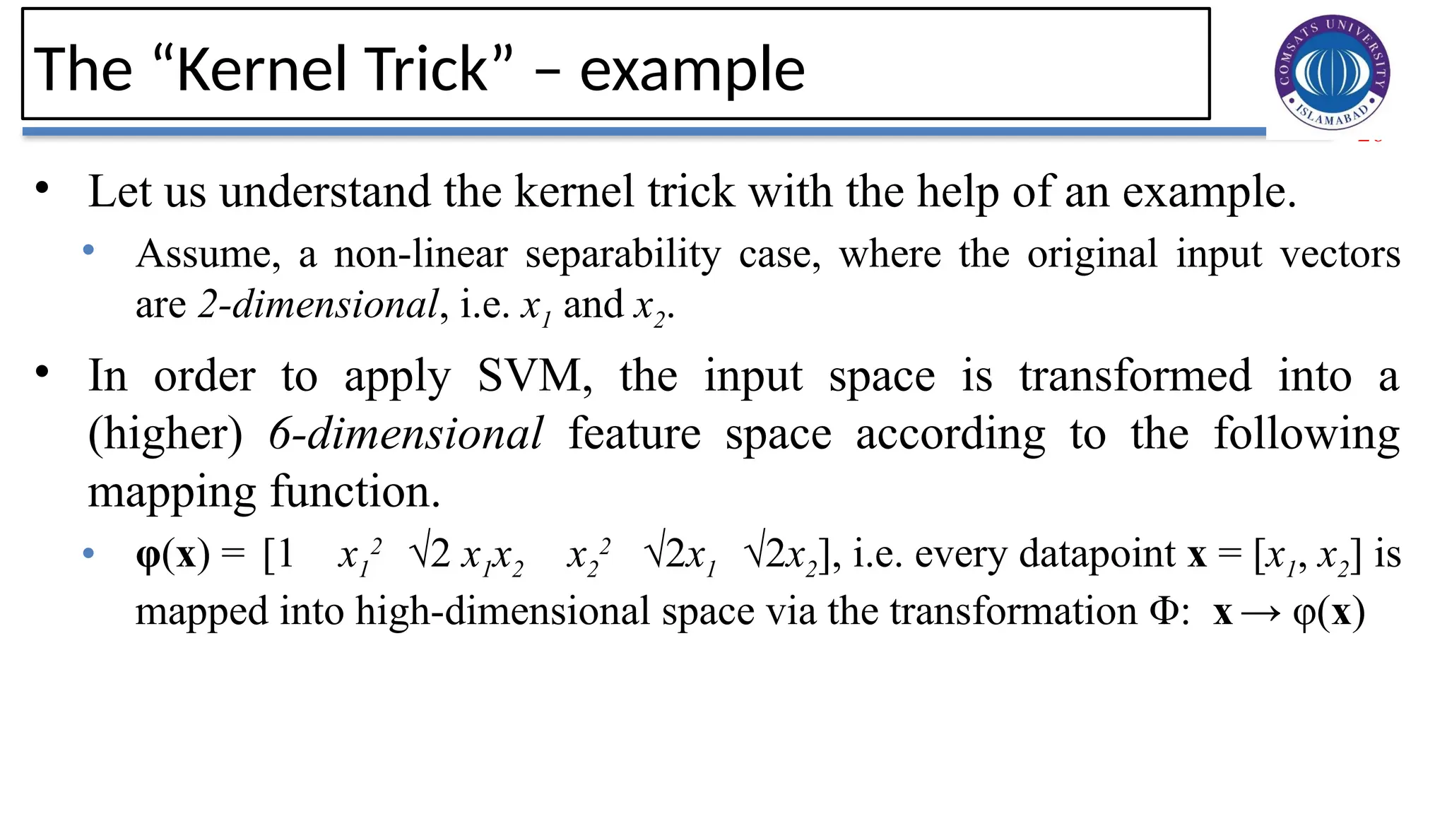 26
The “Kernel Trick” – example
• Let us understand the kernel trick with the help of an example.
• Assume, a non-linear separability case, where the original input vectors
are 2-dimensional, i.e. x1 and x2.
• In order to apply SVM, the input space is transformed into a
(higher) 6-dimensional feature space according to the following
mapping function.
• φ(x) = [1 x1
2
√2 x1x2 x2
2
√2x1 √2x2], i.e. every datapoint x = [x1, x2] is
mapped into high-dimensional space via the transformation Φ: x→ φ(x)
 