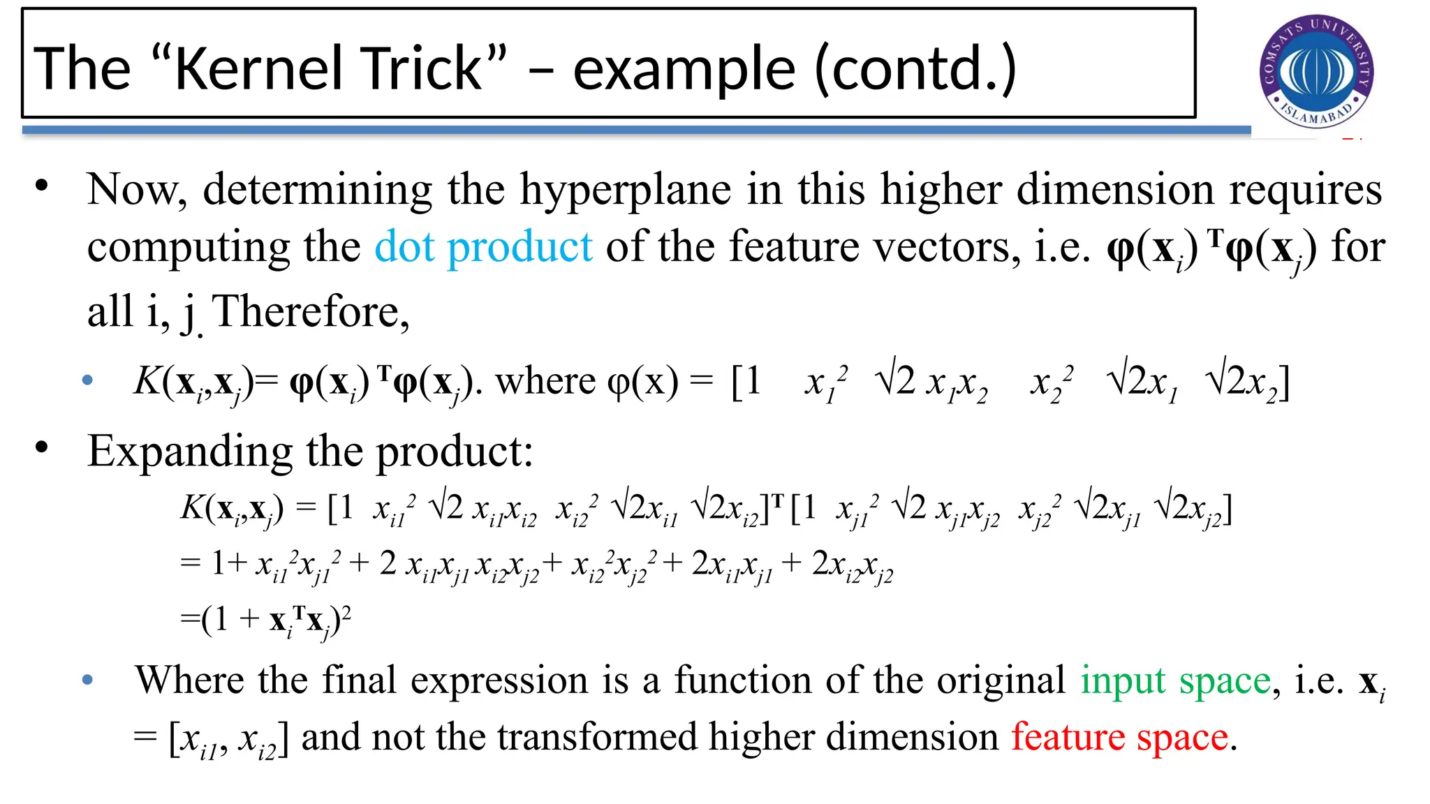 27
The “Kernel Trick” – example (contd.)
• Now, determining the hyperplane in this higher dimension requires
computing the dot product of the feature vectors, i.e. φ(xi) T
φ(xj) for
all i, j. Therefore,
• K(xi,xj)= φ(xi)T
φ(xj). where φ(x) = [1 x1
2
√2 x1x2 x2
2
√2x1 √2x2]
• Expanding the product:
K(xi,xj) = [1 xi1
2
√2 xi1xi2 xi2
2
√2xi1 √2xi2]T
[1 xj1
2
√2 xj1xj2 xj2
2
√2xj1 √2xj2]
= 1+ xi1
2
xj1
2
+ 2 xi1xj1 xi2xj2+ xi2
2
xj2
2
+ 2xi1xj1 + 2xi2xj2
=(1 + xi
T
xj)2
• Where the final expression is a function of the original input space, i.e. xi
= [xi1, xi2] and not the transformed higher dimension feature space.
 