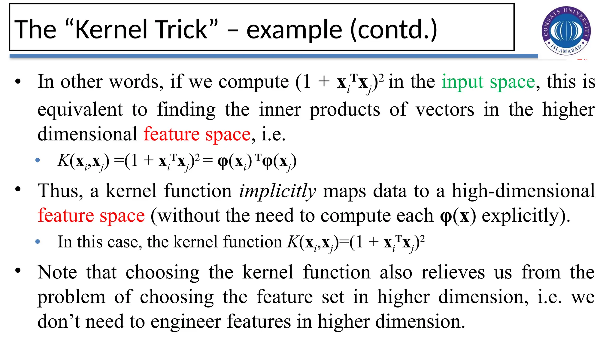 28
The “Kernel Trick” – example (contd.)
• In other words, if we compute (1 + xi
T
xj)2
in the input space, this is
equivalent to finding the inner products of vectors in the higher
dimensional feature space, i.e.
• K(xi,xj) =(1 + xi
T
xj)2
= φ(xi)T
φ(xj)
• Thus, a kernel function implicitly maps data to a high-dimensional
feature space (without the need to compute each φ(x) explicitly).
• In this case, the kernel function K(xi,xj)=(1 + xi
T
xj)2
• Note that choosing the kernel function also relieves us from the
problem of choosing the feature set in higher dimension, i.e. we
don’t need to engineer features in higher dimension.
 