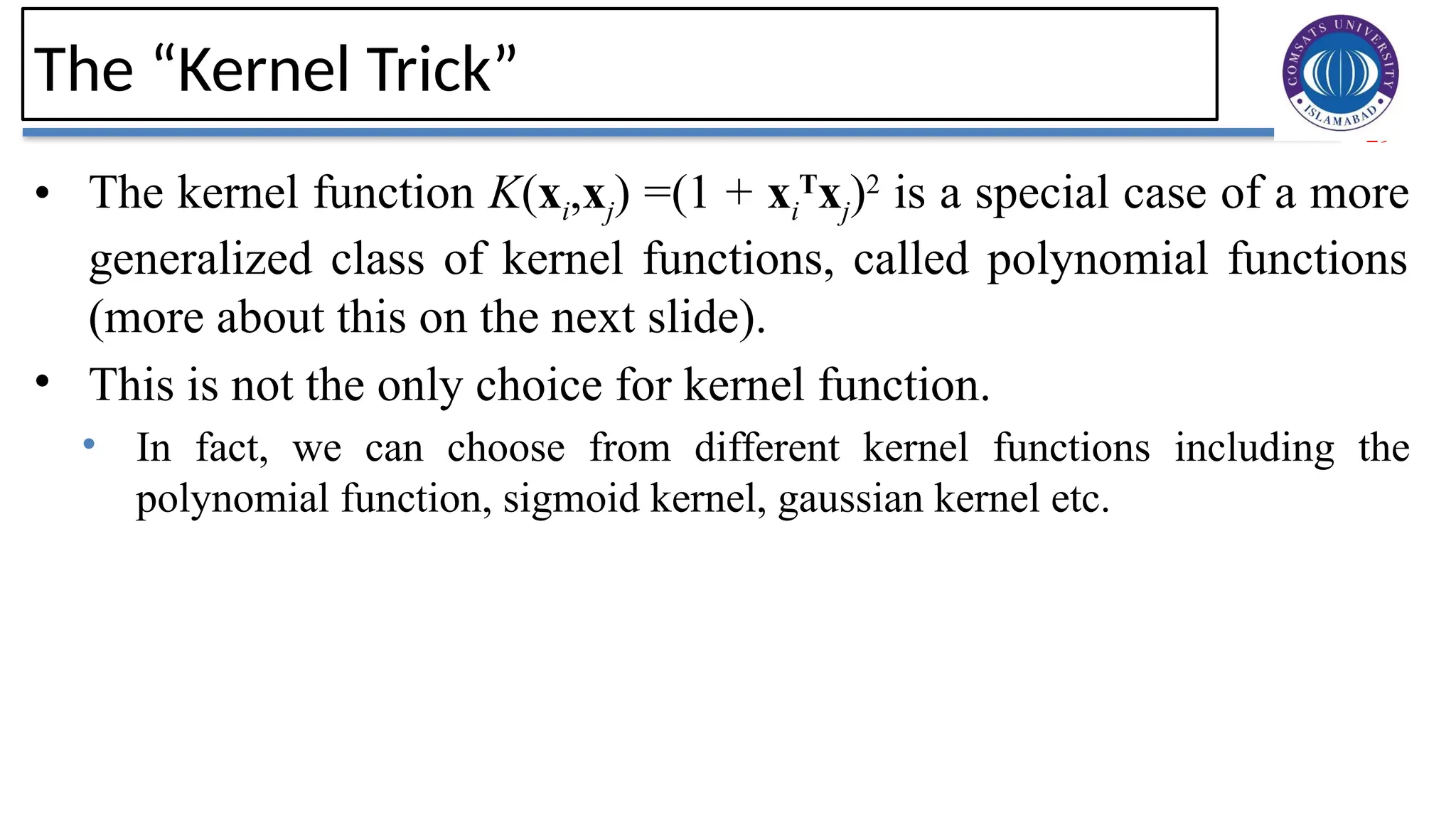 29
The “Kernel Trick”
• The kernel function K(xi,xj) =(1 + xi
T
xj)2
is a special case of a more
generalized class of kernel functions, called polynomial functions
(more about this on the next slide).
• This is not the only choice for kernel function.
• In fact, we can choose from different kernel functions including the
polynomial function, sigmoid kernel, gaussian kernel etc.
 