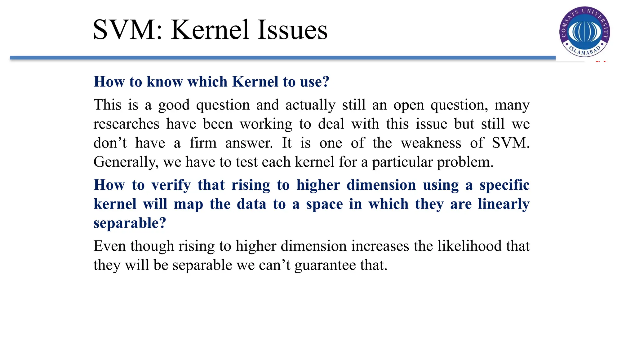 31
SVM: Kernel Issues
How to know which Kernel to use?
This is a good question and actually still an open question, many
researches have been working to deal with this issue but still we
don’t have a firm answer. It is one of the weakness of SVM.
Generally, we have to test each kernel for a particular problem.
How to verify that rising to higher dimension using a specific
kernel will map the data to a space in which they are linearly
separable?
Even though rising to higher dimension increases the likelihood that
they will be separable we can’t guarantee that.
 