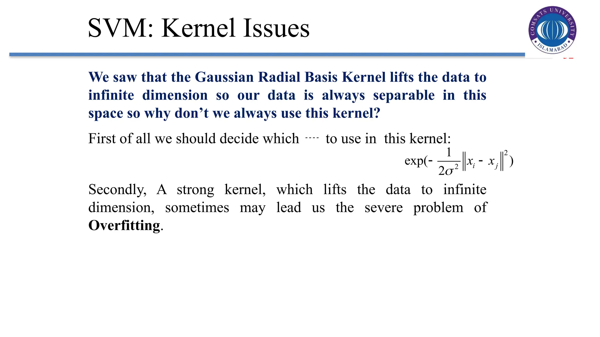 32
SVM: Kernel Issues
We saw that the Gaussian Radial Basis Kernel lifts the data to
infinite dimension so our data is always separable in this
space so why don’t we always use this kernel?
First of all we should decide which  to use in this kernel:
Secondly, A strong kernel, which lifts the data to infinite
dimension, sometimes may lead us the severe problem of
Overfitting.
2
2
1
exp( )
2
i j
x x

 
 