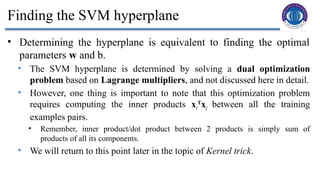 14
Finding the SVM hyperplane
• Determining the hyperplane is equivalent to finding the optimal
parameters w and b.
• The SVM hyperplane is determined by solving a dual optimization
problem based on Lagrange multipliers, and not discussed here in detail.
• However, one thing is important to note that this optimization problem
requires computing the inner products xi
T
xj between all the training
examples pairs.
• Remember, inner product/dot product between 2 products is simply sum of
products of all its components.
• We will return to this point later in the topic of Kernel trick.
 