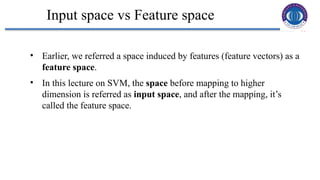 18
Input space vs Feature space
• Earlier, we referred a space induced by features (feature vectors) as a
feature space.
• In this lecture on SVM, the space before mapping to higher
dimension is referred as input space, and after the mapping, it’s
called the feature space.
 