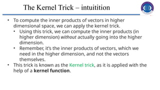 24
The Kernel Trick – intuitition
• To compute the inner products of vectors in higher
dimensional space, we can apply the kernel trick.
• Using this trick, we can compute the inner products (in
higher dimension) without actually going into the higher
dimension.
• Remember, it’s the inner products of vectors, which we
need in the higher dimension, and not the vectors
themselves.
• This trick is known as the Kernel trick, as it is applied with the
help of a kernel function.
 