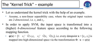 26
The “Kernel Trick” – example
• Let us understand the kernel trick with the help of an example.
• Assume, a non-linear separability case, where the original input vectors
are 2-dimensional, i.e. x1 and x2.
• In order to apply SVM, the input space is transformed into a
(higher) 6-dimensional feature space according to the following
mapping function.
• φ(x) = [1 x1
2
√2 x1x2 x2
2
√2x1 √2x2], i.e. every datapoint x = [x1, x2] is
mapped into high-dimensional space via the transformation Φ: x→ φ(x)
 