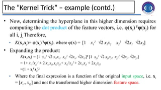 27
The “Kernel Trick” – example (contd.)
• Now, determining the hyperplane in this higher dimension requires
computing the dot product of the feature vectors, i.e. φ(xi) T
φ(xj) for
all i, j. Therefore,
• K(xi,xj)= φ(xi)T
φ(xj). where φ(x) = [1 x1
2
√2 x1x2 x2
2
√2x1 √2x2]
• Expanding the product:
K(xi,xj) = [1 xi1
2
√2 xi1xi2 xi2
2
√2xi1 √2xi2]T
[1 xj1
2
√2 xj1xj2 xj2
2
√2xj1 √2xj2]
= 1+ xi1
2
xj1
2
+ 2 xi1xj1 xi2xj2+ xi2
2
xj2
2
+ 2xi1xj1 + 2xi2xj2
=(1 + xi
T
xj)2
• Where the final expression is a function of the original input space, i.e. xi
= [xi1, xi2] and not the transformed higher dimension feature space.
 
