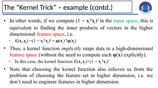 28
The “Kernel Trick” – example (contd.)
• In other words, if we compute (1 + xi
T
xj)2
in the input space, this is
equivalent to finding the inner products of vectors in the higher
dimensional feature space, i.e.
• K(xi,xj) =(1 + xi
T
xj)2
= φ(xi)T
φ(xj)
• Thus, a kernel function implicitly maps data to a high-dimensional
feature space (without the need to compute each φ(x) explicitly).
• In this case, the kernel function K(xi,xj)=(1 + xi
T
xj)2
• Note that choosing the kernel function also relieves us from the
problem of choosing the feature set in higher dimension, i.e. we
don’t need to engineer features in higher dimension.
 