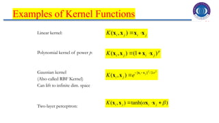 30
Examples of Kernel Functions
Linear kernel:
Polynomial kernel of power p:
Gaussian kernel
(Also called RBF Kernel)
Can lift to infinite dim. space
Two-layer perceptron:
j
i
j
i
K x
x
x
x 

)
,
(
2
2
2
/
||
||
)
,
(

j
i
e
K j
i
x
x
x
x



p
j
i
j
i
K )
1
(
)
,
( x
x
x
x 


)
tanh(
)
,
( 
 

 j
i
j
i
K x
x
x
x
 