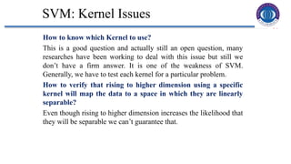 31
SVM: Kernel Issues
How to know which Kernel to use?
This is a good question and actually still an open question, many
researches have been working to deal with this issue but still we
don’t have a firm answer. It is one of the weakness of SVM.
Generally, we have to test each kernel for a particular problem.
How to verify that rising to higher dimension using a specific
kernel will map the data to a space in which they are linearly
separable?
Even though rising to higher dimension increases the likelihood that
they will be separable we can’t guarantee that.
 