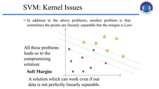34
SVM: Kernel Issues
o In addition to the above problems, another problem is that
sometimes the points are linearly separable but the margin is Low:
All these problems
leads us to the
compromising
solution:
Soft Margin:
A solution which can work even if our
data is not perfectly linearly separable.
 