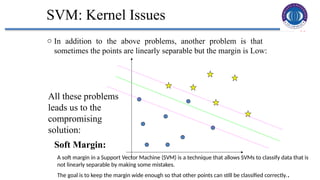 35
SVM: Kernel Issues
o In addition to the above problems, another problem is that
sometimes the points are linearly separable but the margin is Low:
All these problems
leads us to the
compromising
solution:
Soft Margin:
A soft margin in a Support Vector Machine (SVM) is a technique that allows SVMs to classify data that is
not linearly separable by making some mistakes.
The goal is to keep the margin wide enough so that other points can still be classified correctly..
 