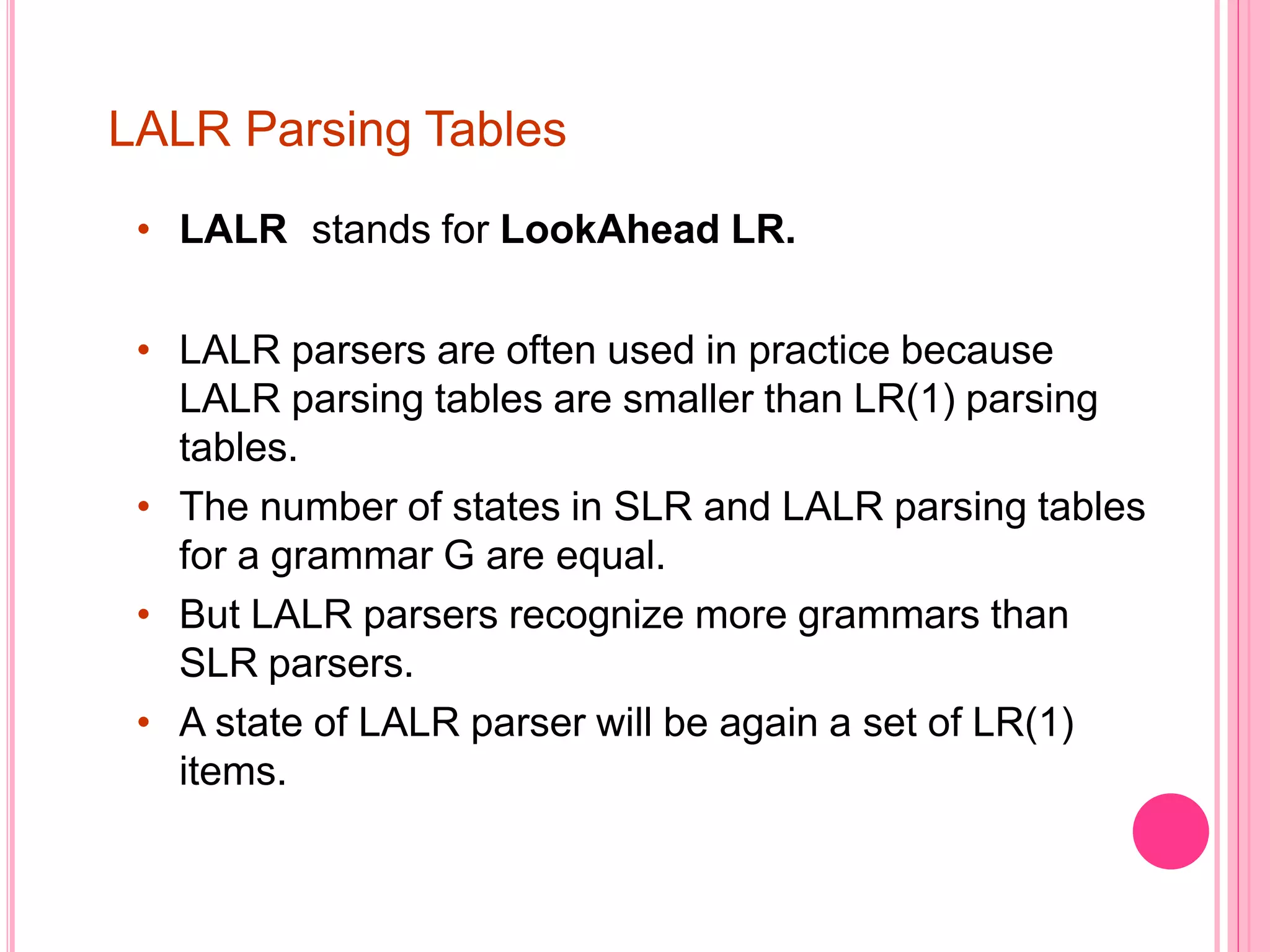 LALR Parsing Tables • LALR stands for LookAhead LR. • LALR parsers are often used in practice because LALR parsing tables are smaller than LR(1) parsing tables. • The number of states in SLR and LALR parsing tables for a grammar G are equal. • But LALR parsers recognize more grammars than SLR parsers. • A state of LALR parser will be again a set of LR(1) items. 