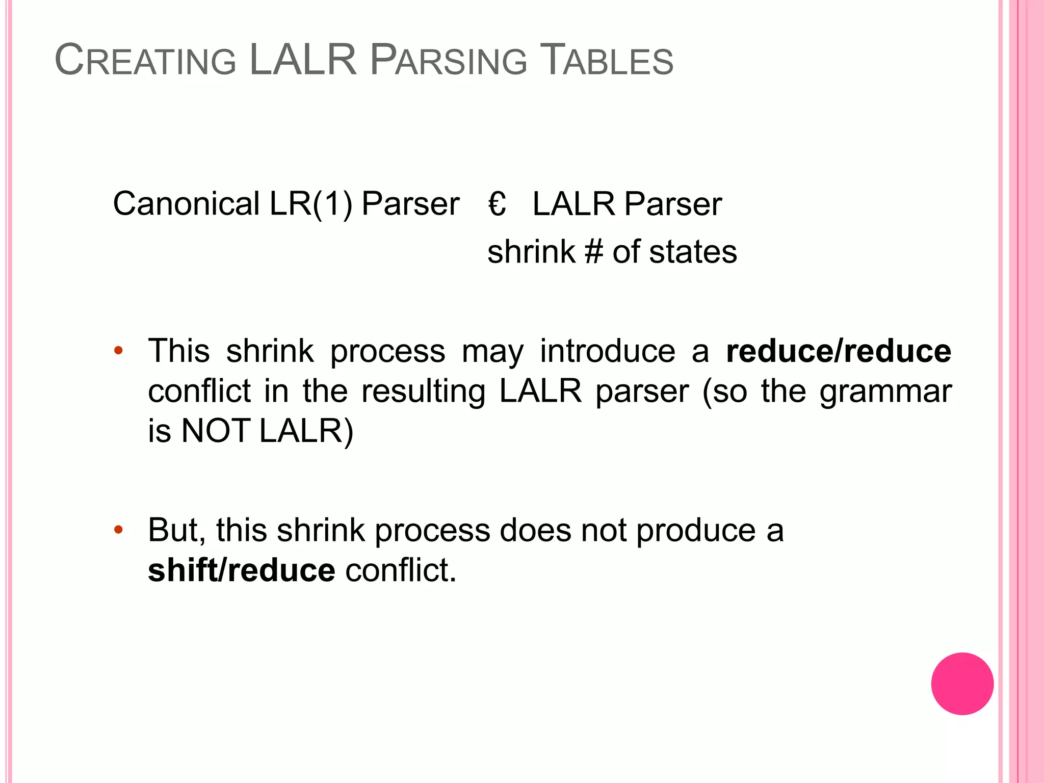 CREATING LALR PARSING TABLES Canonical LR(1) Parser € LALR Parser shrink # of states • This shrink process may introduce a reduce/reduce conflict in the resulting LALR parser (so the grammar is NOT LALR) • But, this shrink process does not produce a shift/reduce conflict. 