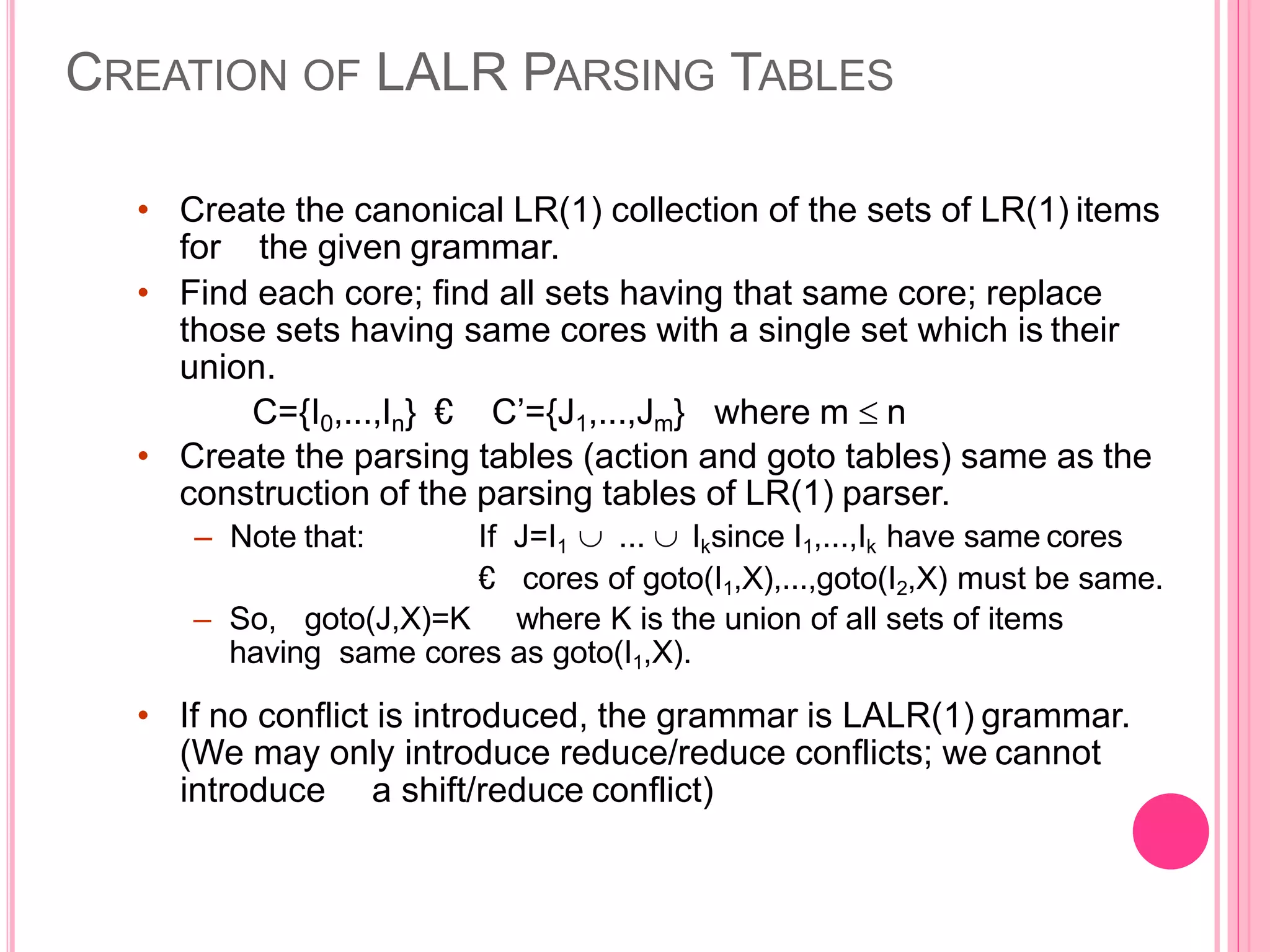 CREATION OF LALR PARSING TABLES • Create the canonical LR(1) collection of the sets of LR(1) items for the given grammar. • Find each core; find all sets having that same core; replace those sets having same cores with a single set which is their union. C={I0,...,In} € C’={J1,...,Jm} where m  n • Create the parsing tables (action and goto tables) same as the construction of the parsing tables of LR(1) parser. – Note that: If J=I1  ...  Iksince I1,...,Ik have same cores € cores of goto(I1,X),...,goto(I2,X) must be same. – So, goto(J,X)=K where K is the union of all sets of items having same cores as goto(I1,X). • If no conflict is introduced, the grammar is LALR(1) grammar. (We may only introduce reduce/reduce conflicts; we cannot introduce a shift/reduce conflict) 