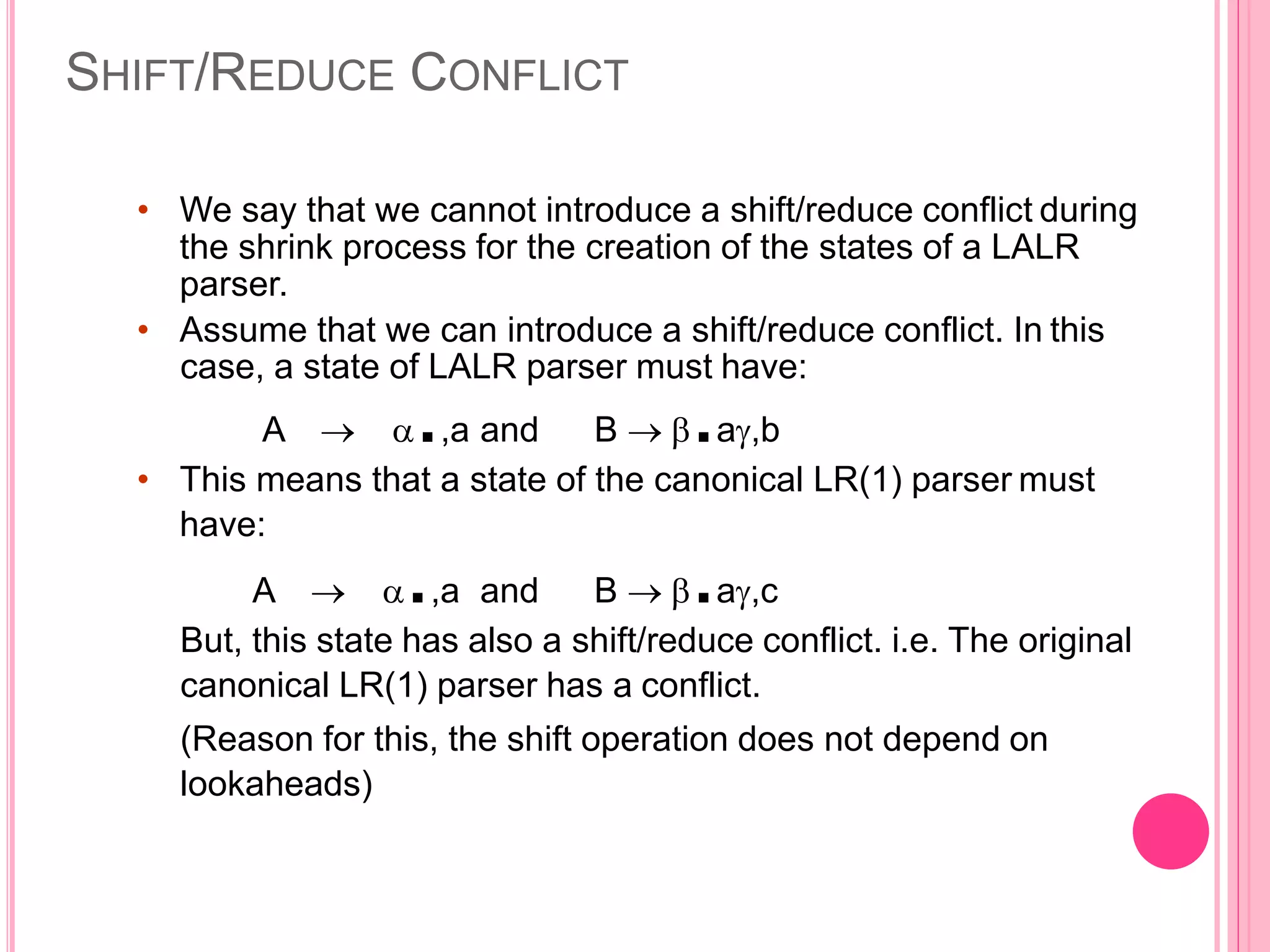 SHIFT/REDUCE CONFLICT • We say that we cannot introduce a shift/reduce conflict during the shrink process for the creation of the states of a LALR parser. • Assume that we can introduce a shift/reduce conflict. In this case, a state of LALR parser must have: A  .,a and B  .a,b • This means that a state of the canonical LR(1) parser must have: A  .,a and B  .a,c But, this state has also a shift/reduce conflict. i.e. The original canonical LR(1) parser has a conflict. (Reason for this, the shift operation does not depend on lookaheads) 